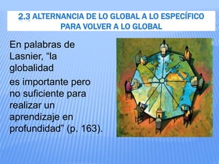 2.3 ALTERNANCIA DE LO GLOBAL A LO ESPECÍFICO
PARA VOLVER A LO GLOBAL
En palabras de
Lasnier, “la
globalidad
es importante pero
no suficiente para
realizar un
aprendizaje en
profundidad” (p. 163).
 