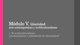 Módulo V. Identidad:
arte contemporáneo y multiculturalismo
1. El multiculturalismo:
¿reconocimiento o asimilación de identidades?
 