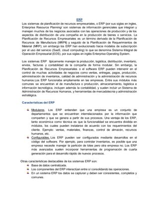 ERP
Los sistemas de planificación de recursos empresariales, o ERP /por sus siglas en ingles,
Enterprise Resource Planning/ son sistemas de información gerenciales que integran y
manejan muchos de los negocios asociados con las operaciones de producción y de los
aspectos de distribución de una compañía en la producción de bienes o servicios. La
Planificación de Recursos Empresariales es un término derivado de la Planificación de
Recursos de Manufactura (MRPII) y seguido de la Planificación de Requerimientos de
Material (MRP); sin embargo los ERP han evolucionado hacia modelos de subscripción
por el uso del servicio (SaaS, cloud computing) lo que se denomina Sistema Integral de
Operación Empresarial (EOS), por sus siglas en inglés Enterprise Operating System.
Los sistemas ERP típicamente manejan la producción, logística, distribución, inventario,
envíos, facturas y contabilidad de la compañía de forma modular. Sin embargo, la
Planificación de Recursos Empresariales o el software ERP pueden intervenir en el
control de muchas actividades de negocios como ventas, entregas, pagos, producción,
administración de inventarios, calidad de administración y la administración de recursos
humanos.Los ERP funcionaba ampliamente en las empresas. Entre sus módulos más
comunes se encuentran el de manufactura o producción, almacenamiento, logística e
información tecnológica, incluyen además la contabilidad, y suelen incluir un Sistema de
Administración de Recursos Humanos, y herramientas de mercadotecnia y administración
estratégica.
Características del ERP
Modulares. Los ERP entienden que una empresa es un conjunto de
departamentos que se encuentran interrelacionados por la información que
comparten y que se genera a partir de sus procesos. Una ventaja de los ERP,
tanto económica como técnica es que la funcionalidad se encuentra dividida en
módulos, los cuales pueden instalarse de acuerdo con los requerimientos del
cliente. Ejemplo: ventas, materiales, finanzas, control de almacén, recursos
humanos, etc.
Configurables. Los ERP pueden ser configurados mediante desarrollos en el
código del software. Por ejemplo, para controlar inventarios, es posible que una
empresa necesite manejar la partición de lotes pero otra empresa no. Los ERP
más avanzados suelen incorporar herramientas de programación de cuarta
generación para el desarrollo rápido de nuevos procesos.
Otras características destacables de los sistemas ERP son:
Base de datos centralizada.
Los componentes del ERP interactúan entre sí consolidando las operaciones.
En un sistema ERP los datos se capturan y deben ser consistentes, completos y
comunes.
 