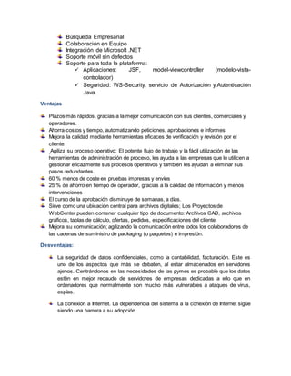 Búsqueda Empresarial
Colaboración en Equipo
Integración de Microsoft .NET
Soporte móvil sin defectos
Soporte para toda la plataforma:
 Aplicaciones: JSF, model-viewcontroller (modelo-vista-
controlador)
 Seguridad: WS-Security, servicio de Autorización y Autenticación
Java.
Ventajas
Plazos más rápidos, gracias a la mejor comunicación con sus clientes, comerciales y
operadores.
Ahorra costos y tiempo, automatizando peticiones, aprobaciones e informes
Mejora la calidad mediante herramientas eficaces de verificación y revisión por el
cliente.
Agiliza su proceso operativo; El potente flujo de trabajo y la fácil utilización de las
herramientas de administración de proceso, les ayuda a las empresas que lo utilicen a
gestionar eficazmente sus procesos operativos y también les ayudan a eliminar sus
pasos redundantes.
60 % menos de coste en pruebas impresas y envíos
25 % de ahorro en tiempo de operador, gracias a la calidad de información y menos
intervenciones
El curso de la aprobación disminuye de semanas, a días.
Sirve como una ubicación central para archivos digitales; Los Proyectos de
WebCenter pueden contener cualquier tipo de documento: Archivos CAD, archivos
gráficos, tablas de cálculo, ofertas, pedidos, especificaciones del cliente.
Mejora su comunicación; agilizando la comunicación entre todos los colaboradores de
las cadenas de suministro de packaging (o paquetes) e impresión.
Desventajas:
La seguridad de datos confidenciales, como la contabilidad, facturación. Este es
uno de los aspectos que más se debaten, al estar almacenados en servidores
ajenos. Centrándonos en las necesidades de las pymes es probable que los datos
estén en mejor recaudo de servidores de empresas dedicadas a ello que en
ordenadores que normalmente son mucho más vulnerables a ataques de virus,
espías.
La conexión a Internet. La dependencia del sistema a la conexión de Internet sigue
siendo una barrera a su adopción.
 