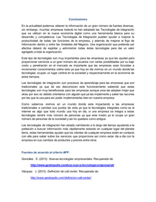 Conclusiones
En la actualidad podemos obtener la información de un gran número de fuentes diversas,
sin embargo, muchas empresas todavía no han adoptado las Tecnologías de integración
que se utilizan en la nueva economía digital como una herramienta básica para su
desarrollo y competencia. Las Tecnologías de Integración pueden ayudar a mejorar la
productividad de todas las funciones de la empresa, y además de mejorar el flujo de
información dentro y entre las Unidades del Negocio. Una organización que pretenda ser
efectiva deberá de explotar y administrar todas éstas tecnologías para dar un valor
agregado a toda la organización.
Este tipo de tecnologías son muy importantes para las empresas ya que les ayudan para
proporcionar servicios a un gran número de usuarios con varias posibilidades por su bajo
costo y penetración en el mercado es importante que las empresas sean forzadas a
incrementar conocimientos sobre esto ya que hoy en día vivimos en un mundo donde las
tecnologías ocupan un lugar central en la sociedad y respectivamente en la economía de
estos tiempos.
Las tecnologías de integración son procesos de aprendizaje para las empresas que son
tradicionales ya que tal vez desconocen este funcionamiento sabiendo que estas
tecnologías son muy beneficiosas para las empresas aunque unos las adoptan mejor que
otras por eso es debido orientarse con alguien que ya las implemente y saber las razones
por las que la usa para así poder implementarlas bien en nuestra empresa
Como sabemos vivimos en un mundo donde esta impactando a las empresas
tradicionales a cambiar sus puntos de vista ya que la tecnologías integrales como es el
internet es algo que todo mundo usa hoy en día, si una empresa se integra a estas
tecnologías tendrá más número de personas ya que este medio ya lo ocupa un gran
número de personas de la sociedad y así no quedara como antigua
Las tecnologías de integración han estado cambiando a lo largo del tiempo ayudando a la
población a buscar información más rápidamente estando en cualquier lugar del planeta
tierra, estas herramientas ayudan que los clientes de cualquier empresa estén en contacto
con ella para saber sobre los servicios que proporciona así como estar día a día con la
empresa en sus cambios de productos y precios entre otros
Fuentes de acuerdo al criterio APP:
González E. (2013) Nuevas tecnologías empresariales. Recuperado de:
http://www.gestiopolis.com/erp-nueva-tecnologia-empresarial/
Vázquez J. (2013) Definición de call center. Recuperado de:
http://www.gestiopolis.com/definicion-call-center/
 