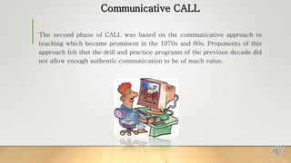 Communicative CALL
The second phase of CALL was based on the communicative approach to
teaching which became prominent in the 1970s and 80s. Proponents of this
approach felt that the drill and practice programs of the previous decade did
not allow enough authentic communication to be of much value.
 