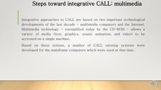 Steps toward integrative CALL: multimedia
Integrative approaches to CALL are based on two important technological
developments of the last decade - multimedia computers and the Internet.
Multimedia technology - exemplified today by the CD-ROM - allows a
variety of media (text, graphics, sound, animation, and video) to be
accessed on a single machine.
Based on these notions, a number of CALL tutoring systems were
developed for the mainframe computers which were used at that time.
 