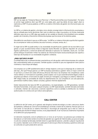 ERP
¿QUÉ ES UN ERP?
ERP son las siglas de “Enterprise Resource Planning” o “Planificación de Recursos Empresariales”. Por tanto
en primer lugar podemos decir que ERP son unas siglas, pero ¿qué hay detrás de esas siglas? ¿Qué es
realmente un ERP? En pocas palabras un ERP es un sistema informático de gestión de información para una
empresa.
Un ERP es un sistema de gestión y de datos único, donde converge toda la información de una empresa y
ésta es utilizada para tomar decisiones. Decir esto es referirnos a algo muy amplio y sin límites claramente
definidos: pues eso es un ERP, algo que puede ser tan variable en tamaño y funcionalidad como variables
pueden ser el tamaño y fines de las millones de empresas que funcionan en los distintos países.
Otra definición sencilla de lo que es un ERP es esta: “Un ERP es un sistema informático quefacilita la gestión
de una empresa en todos sus ámbitos (recursos humanos, compras, ventas, etc.)”.
El origen de los ERP se puede atribuir a las necesidades de planificación y gestión de recursos bélicos que
genera un gran acontecimiento militar: la Segunda Guerra Mundial. Los ejércitos requieren de una gran
logística: planificación y control de dónde está destinado el personal, los materiales, stocks, etc. Con este
primer enfoque inicialmente“militar “los sistemas de información fueron evolucionando para dar soporte a
todo tipo de empresas en sus necesidades de gestión cotidianas.
¿PARA QUÉ SIRVE UN ERP?
La utilidad básica de un software de estas características, es la de ayudar a administrar empresas de cualquier
tipo, automatizando todos sus procesos. También ayuda a controlar lo que una organización tiene (stock e
inventario) o hace (flujos de trabajo).
Una empresa con un ERP posiblemente esté en ventaja respecto a otra que no disponga de un sistema de
este tipo. ¿Por qué? Porque gracias a un ERP la empresa automatiza su gestión: tiene un mayor control de
lo que hace y un ahorro de costes (eficiencia y eficacia). Esto hace a las empresas más competitivas: cuesta
menos rellenar un formulario en la pantalla y pulsar aceptar (con lo que automáticamente llegará a toda la
empresa) que rellenar un formulario en papel, enviarlo por mensajería, y que llegue a su destino. Además un
ERP integra todas las actividades de todos los departamentos de una compañía en una sola aplicación,
permitiendo modificar datos, realizar consultas y generar informes rápidamente.
Existen básicamente dos tipos de ERP, los generalistas y los especializados. Los ERP generalistas, también
llamados horizontales, sirven para cualquier empresa. Los ERP especializados, también llamados sectoriales
o verticales, intentan dar soluciones a sectores específicos como la sanidad, la distribución, los medios
audiovisuales o la construcción por indicar varios ejemplos.
CALL CENTER
La definición de Call center, por lo general, está dirigida al ámbito tecnológico, es decir, estructura, diseño
de hardware y software así como la funcionalidad que se brinda a través de los sistemas. Precisar qué es un
Call Center va más allá de un sistema informático o tecnología de vanguardia; que si bien es cierto es
importante para facilitar el trabajo humano, no es preponderante. El ser humano es el elemento importante
en la definición que proponemos.
Un elemento importante, como lo señalamos en un inicio, es ser humano. Las personas que contestan las
llamadas en un Call Center reciben el nombre de operador (a) o agente de Telemercadeo, ya quese encargan
no sólo de contestar las llamadas, también tienen la capacidad de asesorar y atender cualquier inquietud de
los usuarios. Operador (a) es el término usado para el servicio que ofrece la empresa y queremos evitar que
se confunda con quien presta dicho servicio.
 