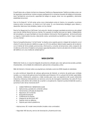 El perfil básico de un Gestor de Servicios (Asesores Telefónicos, Representantes Telefónicos) debecontar con
las siguientes características: mostrar una gran predisposición a conservar el puesto de trabajo en la empresa,
tener facilidad de comunicación, capacidad de trabajo en equipo, tener una voz agradable y demostrar
estabilidad emocional.
Para la Cia Sistecol5 “el Call center actúa como intermediario entre el cliente y la compañía. La primera
instancia entre la empresa y el cliente es el Call center. Es una herramienta estratégica para retener y
desarrollar relaciones más rentables y leales con los clientes”
Para la Cia. Rasgocorp 6 un Call Center “es la solución donde convergen resultados económicos y de calidad
que sirve de interfaz directa hacia sus clientes. Por supuesto la interfaz tiene que ser rápido, independiente
de la localidad y con gran facilidad a la hora de obtener información. Permite gestionar de forma eficiente
su negocio, maximizando recursos, reduciendo costos, aumentando sus beneficios y tener mayor contacto
con sus clientes”.
Para la Compañía Soluziona 7 el Call Center “se diseña como soporte parcial o integral de la relación con el
cliente. El centro de atención telefónica surge con el fin de satisfacer determinados aspectos de la relación
con el cliente de forma aislada: promociones, información y consulta, reclamaciones, cobro, recepción de
incidencias, entre otros. El objetivo es la propia capacidad de prestar el servicio de atención al cliente a través
del teléfono con unos niveles de calidad óptimo”
WEB CENTER
WebCenter Suite es un conjunto integrado de productos utilizado para crear aplicaciones sociales, portales
empresariales, comunidades de colaboración, aplicaciones compuestas y sitios
Web de Internet o Intranet sobre una arquitectura orientada a servicios (SOA) basada en estándares.
La suite combina el desarrollo de valiosas aplicaciones de Internet; un entorno de portal para múltiples
canales; y un conjunto de aplicaciones horizontales para Enterprise 2.0, lo cual permite brindar capacidades
de contenido, colaboración, presencia y redes sociales para crear una experiencia del usuario altamente
interactiva. Interactuar directamente con servicios como los de mensajería instantánea, Voz sobre IP, foros
de debate y wikis dentro del contexto de un portal o una aplicación, mejoran la productividad del usuario y
aumenta el valor de las inversiones de IT.
 CARACTERÍSTICAS Y BENEFICIOS CLAVE
 Aplicaciones y portales de contenido valioso
 Herramientas unificadas de desarrollo
 Repositorio de Contenido
 Búsqueda Empresarial
 Colaboración en Equipo
 Integración de Microsoft .NET
 Soporte móvil sin defectos
 Soporte para toda la plataforma:
• Aplicaciones: JSF, model-viewcontroller (modelo-vista-controlador)
• Seguridad: WS-Security, servicio de Autorización y Autenticación Java
 
