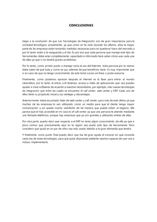 CONCLUSIONES
Llego a la conclusión de que Las Tecnologías de Integración son de gran importancia para la
sociedad tecnológica actualmente, ya que como se ha visto durante los últimos años la mayor
parte de las empresas están tomando medidas necesarias para no quedarse fuera del mercado y
por lo tanto están a la vanguardia y al día. Es por eso que cada persona que maneja este tipo de
herramientas debe estar completamente capacitado e informado hará saber cómo usar cada una
de ellas ya que si no tendrá graves problemas.
Por lo tanto, como primer punto a manejar seria el uso del Internet, toda persona por lo menos
debe saber de qué trata y como se usa, además de que beneficios tiene. Es muy importante que
si en caso de que no tenga conocimiento de este tome cursos en línea o poda asesoría.
Finalmente, como podemos apreciar después el internet es la llave para entrar al mundo
cibernético por lo tanto al entrar a él tenemos acceso a miles de aplicaciones que nos puedes
ayudar a crear softwares de acuerdo a nuestras necesidades, por ejemplo, más nuevas tecnologías
de integración que entre las cuales se encuentra el call center, web center y ERP. Cada uno de
ellos tiene su propósito inicial y sus ventajas y desventajas.
Anteriormente había escuchado halar de web center y call center, pero más de este último ya que
muchas de las empresas lo van utilizando como un medio para que el cliente tenga mayor
comunicación y así quede mucho satisfecho de tal manera que pueda volver al negocio. Me
parece que el más accesible en mi caso es el call center ya que una persona te atiende mediante
una llamada telefónica, aunque hay empresas que ya son grandes y utilizando ambas de ellas.
Por otra parte, puedo decir que respecto a el ERP no tenía algún conocimiento de ella ya que e
poco comun que precisamente aquí en la región sea usado este tipo de herramienta. Pero
considero que quizá en un par de años sea más usado debido a la gran demanda que tendrá.
Y finalmente como punto final puedo decir que fue de gran ayuda el conocer en qué consistía
cada una de estas tecnologías, para que quizá dispuestas adelante seamos capaces de usar una e
incluso implementarla.
 