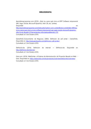 BIBLIOGRAFIA
Aprenderaprogramar.com. (2016). ¿Qué es y para qué sirve un ERP? Software empresarial.
SAP, Sage, Oracle, Microsoft Dynamics, Infor LN, etc. (online).
Disponible en:
http://aprenderaprogramar.com/index.php?option=com_content&view=article&id=889:iqu
e-es-y-para-que-sirve-un-erp-software-empresarial-sap-sage-oracle-microsoft-dynamics-
infor-ln-etc-&catid=57:herramientas-informaticas&Itemid=179
Consultado el 3 de Octubre 2016.
GestioPolis-Conocimiento de Negocios. (2003). Definición de call center • GestioPolis.
Disponible en: http://www.gestiopolis.com/definicion-call-center/
Consultado el 3 de Octubre 2016.
Definición.de. (2016). Definición de internet — Definicion.de. Disponible en:
http://definicion.de/internet/
Consultado el 3 de Octubre 2016.
Esko.com. (2016). WebCenter, el Sistema de Administración de Proyectos Basado en Web -
Esko. Disponible en: https://www.esko.com/es/productos/overview/webcenter/overview/
Consultado el 3 de Octubre 2016.
 