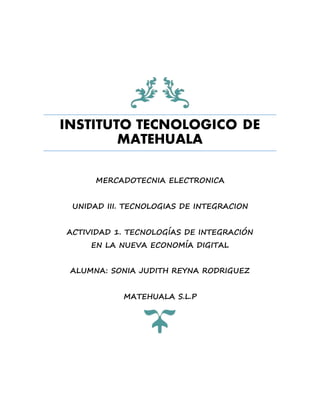INSTITUTO TECNOLOGICO DE
MATEHUALA
MERCADOTECNIA ELECTRONICA
UNIDAD III. TECNOLOGIAS DE INTEGRACION
ACTIVIDAD 1. TECNOLOGÍAS DE INTEGRACIÓN
EN LA NUEVA ECONOMÍA DIGITAL
ALUMNA: SONIA JUDITH REYNA RODRIGUEZ
MATEHUALA S.L.P
 