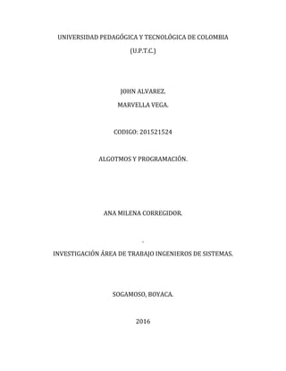 UNIVERSIDAD PEDAGÓGICA Y TECNOLÓGICA DE COLOMBIA
(U.P.T.C.)
JOHN ALVAREZ.
MARVELLA VEGA.
CODIGO: 201521524
ALGOTMOS Y PROGRAMACIÓN.
ANA MILENA CORREGIDOR.
.
INVESTIGACIÓN ÁREA DE TRABAJO INGENIEROS DE SISTEMAS.
SOGAMOSO, BOYACA.
2016
 