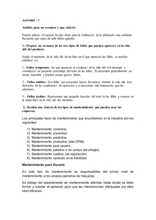 Actividad - 1
Análisis para un resumen y una síntesis.
Puedes utilizar el espacio de más abajo para la realización de lo planteado mas adelante.
Recuerda que antes de salir debes guardar.
1.- Prepara un resumen de los tres tipos de fallas que pueden aparecer en la vida
útil del producto.
Según el momento de la vida útil de un bien en el que aparecen las fallas, se pueden
clasificar en:
1.- Fallas tempranas: las que aparecen al comienzo de la vida útil del elemento y
constituyen un pequeño porcentaje del total de las fallas. Se presentan generalmente en
forma repentina y pueden causar graves daños.
2.- Fallas adultas: Son fallas que presentan mayor frecuencia durante la vida útil. Son
derivadas de las condiciones de operación y se presentan más lentamente que las
anteriores.
3.- Fallas tardías: Representan una pequeña fracción del total de las fallas y ocurren en
la etapa final de la vida útil del elemento.
2.- Realiza una síntesis de los tipos de mantenimiento que pueden usar las
empresas.
Los principales tipos de mantenimiento que encontramos en la industria son los
siguientes:
1) Mantenimiento correctivo.
2) Mantenimiento preventivo.
3) Mantenimiento predictivo.
4) Mantenimiento productivo total (TPM).
5) Mantenimiento para usuario,
6) Mantenimiento paliativo o de campo (de arreglo).
7) Mantenimiento curativo (de reparación).
8) Mantenimiento centrado en la fiabilidad.
Mantenimiento para Usuario
En este tipo de mantenimiento se responsabiliza del primer nivel de
mantenimiento a los propios operarios de máquinas.
Es trabajo del departamento de mantenimiento delimitar hasta donde se debe
formar y orientar al personal, para que las intervenciones efectuadas por ellos
sean eficaces.
 