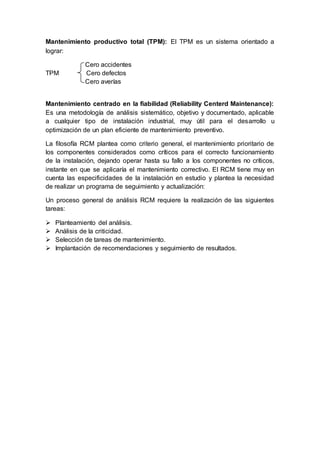 Mantenimiento productivo total (TPM): El TPM es un sistema orientado a
lograr:
Cero accidentes
TPM Cero defectos
Cero averías
Mantenimiento centrado en la fiabilidad (Reliability Centerd Maintenance):
Es una metodología de análisis sistemático, objetivo y documentado, aplicable
a cualquier tipo de instalación industrial, muy útil para el desarrollo u
optimización de un plan eficiente de mantenimiento preventivo.
La filosofía RCM plantea como criterio general, el mantenimiento prioritario de
los componentes considerados como críticos para el correcto funcionamiento
de la instalación, dejando operar hasta su fallo a los componentes no críticos,
instante en que se aplicaría el mantenimiento correctivo. El RCM tiene muy en
cuenta las especificidades de la instalación en estudio y plantea la necesidad
de realizar un programa de seguimiento y actualización:
Un proceso general de análisis RCM requiere la realización de las siguientes
tareas:
 Planteamiento del análisis.
 Análisis de la criticidad.
 Selección de tareas de mantenimiento.
 Implantación de recomendaciones y seguimiento de resultados.
 