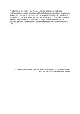 Por otro lado, si haymejoras tecnológicas o mejoras laborales,la frontera de
posibilidades de producciónse desplazará hacia la derecha,ya que habrá capacidad de
fabricar mayor número de los dos bienes. Y al contrario: si disminuye la capacidad de
producción (normalmente porescasez de materias primas o porcatástrofes naturales),
la frontera de posibilidades de producción se desplazaría hacia dentro (hacia la
izquierda). Es decir, si cambiasen los recursos disponibles,obtendríamos una nueva
FPP.
2017Alfredo Emiliano Neri Figueroa. Derechos reservados, en caso de utilizar esta
información favor de hacer mención al autor.
 