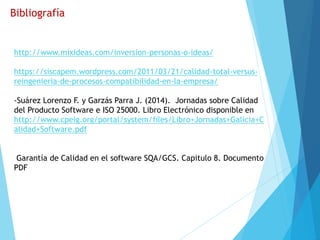 Bibliografía
http://www.mixideas.com/inversion-personas-o-ideas/
https://siscapem.wordpress.com/2011/03/21/calidad-total-versus-
reingenieria-de-procesos-compatibilidad-en-la-empresa/
-Suárez Lorenzo F. y Garzás Parra J. (2014). Jornadas sobre Calidad
del Producto Software e ISO 25000. Libro Electrónico disponible en
http://www.cpeig.org/portal/system/files/Libro+Jornadas+Galicia+C
alidad+Software.pdf
Garantía de Calidad en el software SQA/GCS. Capitulo 8. Documento
PDF
 