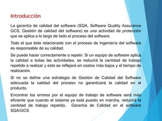 Introducción
La garantía de calidad del software (SQA, Software Quality Assurance
GCS, Gestión de calidad del software) es una actividad de protección
que se aplica a lo largo de todo el proceso del software.
Todo el que éste relacionado con el proceso de Ingeniería del software
es responsable de su calidad.
Se puede hacer correctamente o repetir. Si un equipo de software aplica
la calidad a todas las actividades, se reducirá la cantidad de trabajo
repetido a realizar y esto se reflejará en costos más bajos y el tiempo de
realización.
Si no se define una estrategia de Gestión de Calidad del Software
adecuada la calidad del proceso no garantizará la calidad en el
producto.
Encontrar los errores por el equipo de trabajo de software será más
eficiente que cuando el sistema ya está puesto en marcha, reducirá la
cantidad de trabajo repetido. Garantía de Calidad en el software
SQA/GCS
 