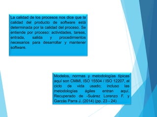 La calidad de los procesos nos dice que la
calidad del producto de software está
determinada por la calidad del proceso. Se
entiende por proceso: actividades, tareas,
entrada, salida y procedimientos
necesarios para desarrollar y mantener
software.
Modelos, normas y metodologías típicas
aquí son CMMI, ISO 15504 / ISO 12207, el
ciclo de vida usado; incluso las
metodologías ágiles entran aquí.
Recuperado de -Suárez Lorenzo F. y
Garzás Parra J. (2014) (pp. 23 - 24)
 
