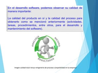 En el desarrollo software, podemos observar su calidad de
manera importante:
La calidad del producto en sí y la calidad del proceso para
obtenerlo como se mencionó anteriormente (actividades,
tareas, procedimientos, entre otros, para el desarrollo y
mantenimiento del software).
Imagen:calidad-total-versus-reingenieria-de-procesos-compatibilidad-en-la-empresa/
 