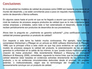 Conclusiones
En la actualidad los modelos de calidad de procesos como CMMI son bastante populares en el
mundo del desarrollo, y se están convirtiendo poco a poco en requisito imprescindible para un
centro de desarrollo o fábrica software.
En algunos casos hasta el punto en que se ha llegado a asumir que cumplir cierto modelo o
nivel de madurez de procesos asegura productos de calidad (que es lo más importante para
ciertas empresas y entidades, sobre todo si han externalizado el desarrollo, donde lo que
reciben periódicamente son productos de desarrollos de sus proveedores).
Ahora bien la pregunta es: ¿realmente es garantía suficiente? ¿Una certificación sobre la
calidad del proceso garantiza un producto de calidad?
Con respecto a este tema ha habido mucha controversia. Por ejemplo, hace tiempo
comentaban Kitchenham y Pfleeger en un artículo en IEEE software (Kitchenham & Pfleeger,
1996) que la principal crítica a esta visión es que hay poca evidencia en que cumplir un
modelo de procesos asegure la calidad del producto, la estandarización de los procesos
garantiza la uniformidad en la salida de los mismos, lo que “puede incluso institucionalizar la
creación de malos productos”. Más recientemente Maibaum y Wassyng, en Computer
(Maibaum & Wassyng, 2008), comentaban, siguiendo la misma línea, que las evaluaciones de
calidad deberían estar basadas en evidencias extraídas directamente de los atributos del
producto, y no en evidencias circunstanciales deducidas desde el proceso. Un proceso
estándar, o institucionalizado, según sea la terminología del modelo de uso, no
necesariamente concluye con un producto de calidad.
 