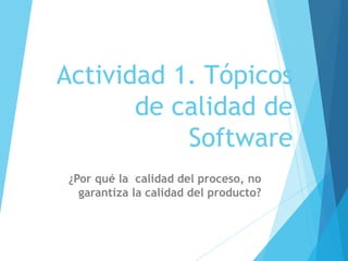 Actividad 1. Tópicos
de calidad de
Software
¿Por qué la calidad del proceso, no
garantiza la calidad del producto?
 