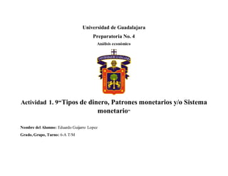 Universidad de Guadalajara
Preparatoria No. 4
Análisis económico
Actividad 1. 9“Tipos de dinero, Patrones monetarios y/o Sistema
monetario”
Nombre del Alumno: Eduardo Guijarro Lopez
Grado, Grupo, Turno: 6-A T/M
 