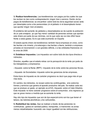 3. Realizar transferencias. Las transferencias son pagos por los cuales los que
los reciben no dan como contraprestación ningún bien o servicio. Dentro de los
pagos de transferencias se encuentran sobre todo los de la seguridad social, tanto
por desempleo como a los pensionistas (ni el jubilado ni el desempleado tienen
que aportar ningún bien al estado).
El problema del aumento de jubilados y desempleados se da cuando la población
de un país envejece, ya que hay menor cantidad de personas activas que aportan
este dinero por parte de sus nóminas, con lo que cada vez es más difícil hacer
frente a estos gastos. Es lo que está ocurriendo en España
El estado aporta dinero de transferencia también hacia empresas en crisis, como
las hechas a la minería y la siderurgia o las hechas a Iberia, también a empresas
privadas en reconversión o con grandes déficits, o a las entidades financieras en
la crisis de 2008.
4. Establecer impuestos. Los impuestos son sobre todo de dos tipos directos e
indirectos.
Directos, aquellos que el estado retrae con la percepción de la renta por parte de
los trabajadores y empresarios:
- Impuesto sobre la Renta (IRPF): impuesto de la renta sobre las personas físicas.
- Impuesto de Sociedades: impuesto sobre las ganancias de las empresas.
Estos tipos de impuesto es de carácter progresivo es decir que paga más el que
más tiene.
En cambio, los indirectos, no recaen sobre los contribuyentes, sino sobre los
bienes y servicios que genera el aparato productivo del país. Se realiza cada vez
que se produce un gasto, un ejemplo es el IVA, Impuesto sobre el Valor Añadido.
Este impuesto no tiene carácter progresivo sobre el consumidor, sino regresivo ya
que se grava menos a medida que se aumenta la renta.
Hay otro tipo de impuestos que son de tipo especial como son los que tienen el
tabaco, las bebidas alcohólicas y los carburantes.
5. Redistribuir las rentas. Que se realizan a través de las pensiones no
contributivas, gastos en sanidad pública, transportes, e inversiones es zonas
menos industrializadas buscando una mayor igualdad con las retribuciones.
 
