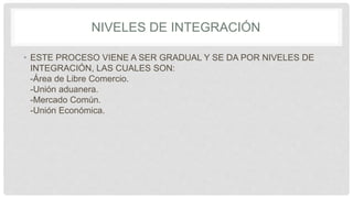 NIVELES DE INTEGRACIÓN
• ESTE PROCESO VIENE A SER GRADUAL Y SE DA POR NIVELES DE
INTEGRACIÓN, LAS CUALES SON:
-Área de Libre Comercio.
-Unión aduanera.
-Mercado Común.
-Unión Económica.
 