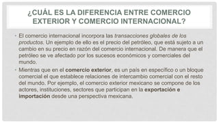 ¿CUÁL ES LA DIFERENCIA ENTRE COMERCIO
EXTERIOR Y COMERCIO INTERNACIONAL?
• El comercio internacional incorpora las transacciones globales de los
productos. Un ejemplo de ello es el precio del petróleo, que está sujeto a un
cambio en su precio en razón del comercio internacional. De manera que el
petróleo se ve afectado por los sucesos económicos y comerciales del
mundo.
• Mientras que en el comercio exterior, es un país en específico o un bloque
comercial el que establece relaciones de intercambio comercial con el resto
del mundo. Por ejemplo, el comercio exterior mexicano se compone de los
actores, instituciones, sectores que participan en la exportación e
importación desde una perspectiva mexicana.
 