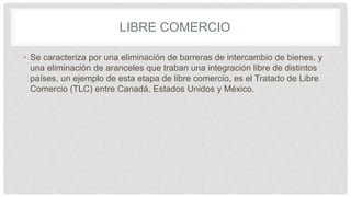 LIBRE COMERCIO
• Se caracteriza por una eliminación de barreras de intercambio de bienes, y
una eliminación de aranceles que traban una integración libre de distintos
países, un ejemplo de esta etapa de libre comercio, es el Tratado de Libre
Comercio (TLC) entre Canadá, Estados Unidos y México.
 