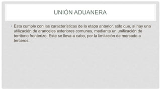 UNIÓN ADUANERA
• Esta cumple con las características de la etapa anterior, sólo que, sí hay una
utilización de aranceles exteriores comunes, mediante un unificación de
territorio fronterizo. Este se lleva a cabo, por la limitación de mercado a
terceros.
 