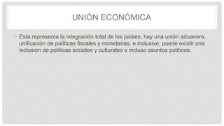 UNIÓN ECONÓMICA
• Esta representa la integración total de los países, hay una unión aduanera,
unificación de políticas fiscales y monetarias, e inclusive, puede existir una
inclusión de políticas sociales y culturales e incluso asuntos políticos.
 