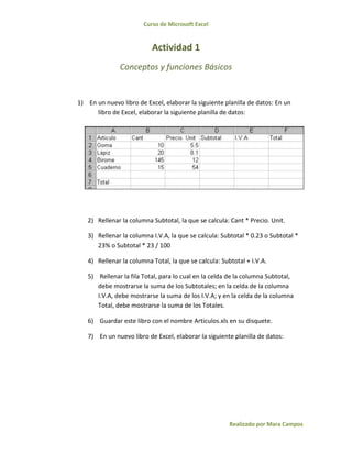 Curso de Microsoft Excel
Realizado por Mara Campos
Actividad 1
Conceptos y funciones Básicos
1) En un nuevo libro de Excel, elaborar la siguiente planilla de datos: En un
libro de Excel, elaborar la siguiente planilla de datos:
2) Rellenar la columna Subtotal, la que se calcula: Cant * Precio. Unit.
3) Rellenar la columna I.V.A, la que se calcula: Subtotal * 0.23 o Subtotal *
23% o Subtotal * 23 / 100
4) Rellenar la columna Total, la que se calcula: Subtotal + I.V.A.
5) Rellenar la fila Total, para lo cual en la celda de la columna Subtotal,
debe mostrarse la suma de los Subtotales; en la celda de la columna
I.V.A, debe mostrarse la suma de los I.V.A; y en la celda de la columna
Total, debe mostrarse la suma de los Totales.
6) Guardar este libro con el nombre Articulos.xls en su disquete.
7) En un nuevo libro de Excel, elaborar la siguiente planilla de datos:
 