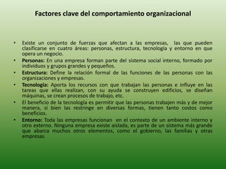 Factores clave del comportamiento organizacional
• Existe un conjunto de fuerzas que afectan a las empresas, las que pueden
clasificarse en cuatro áreas: personas, estructura, tecnología y entorno en que
opera un negocio.
• Personas: En una empresa forman parte del sistema social interno, formado por
individuos y grupos grandes y pequeños.
• Estructura: Define la relación formal de las funciones de las personas con las
organizaciones y empresas.
• Tecnología: Aporta los recursos con que trabajan las personas e influye en las
tareas que ellas realizan, con su ayuda se construyen edificios, se diseñan
máquinas, se crean procesos de trabajo, etc.
• El beneficio de la tecnología es permitir que las personas trabajen más y de mejor
manera, si bien las restringe en diversas formas, tienen tanto costos como
beneficios.
• Entorno: Toda las empresas funcionan en el contexto de un ambiente interno y
otro externo. Ninguna empresa existe aislada, es parte de un sistema más grande
que abarca muchos otros elementos, como el gobierno, las familias y otras
empresas.
 