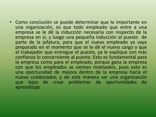 • Como conclusión se puede determinar que lo importante en
una organización, es que todo empleado que entre a una
empresa se le dé la inducción necesaria con respecto de la
empresa en sí, y luego una pequeña inducción al puesto de
parte de la jefatura, para que el nuevo empleado ya vaya
preparado en el momento que se le dé el nuevo cargo y que
el trabajador que entregue el puesto, ya le explique con más
confianza lo concerniente al puesto. Esto es fundamental para
la empresa como para el empleado, porque gana la empresa
con que los empleados se sientan motivados, pues esto es
una oportunidad de mejora dentro de la empresa hacia el
nuevo colaborador, y de esta manera ser una organización
que lejos de crear problemas da oportunidades de
aprendizaje.
 