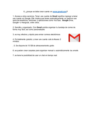6. ¿porque se debe crear cuenta en www.gmail.com?
1. Acceso a otros servicios. Tener una cuenta de Gmail significa ingresar a tener
una cuenta en Google. Ello implica que tienes automáticamente un perfil en una
serie de beneficios, funciones y aplicaciones como YouTube, Google Drive,
Google+ o Hangouts, entre otros.
2. Sencillo y organizado. Con Gmail podrás organizar tu bandeja de correo de
forma muy fácil, así como personalizarlo
3. es muy efectivo y rápido para enviar correos electrónicos
4. Es totalmente gratuito y crear una cuenta solo te llevara 2
minutos.
. 5. Se dispone de 15 GB de almacenamiento gratis
6. se pueden crear carpetas para organizar manual o automáticamente tus emails
7. se tiene la posibilidad de usar un chat en tiempo real
 
