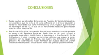 CONCLUSIONES
 Puedo concluir que el modulo de Gerencia de Proyectos de Tecnología Educativa,
me encanto ya que me invita a mi como profesional en el área de educación a
revisar las necesidades que tiene mi institución y crear proyectos que involucren
las Tecnologías de las TIC, ya que son las herramientas necesarias para mejorar
nuestra calidad de educación.
 Nos da una visión global en cualquier área del conocimiento sobre como gerencia
un proyecto de Tecnología Educativa, donde debe ser de forma integral y
organizada, pues solo es posible lograr la innovación y la transformación de las
instituciones, si estas reconocen sus carencias, detectan sus atrasos, y toman
decisiones con su equipo de trabajo, para superar sus deficiencias de forma
proactiva. Así lograremos una mejor formacion para nuestro educandos y tener
unas excelentes empresas. Innovar es una manera de aprender profesionalmente
 
