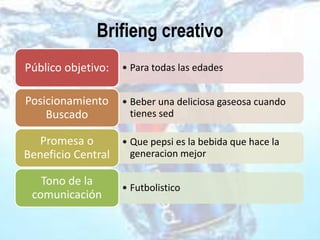 Brifieng creativo
• Para todas las edadesPúblico objetivo:
• Beber una deliciosa gaseosa cuando
tienes sed
Posicionamiento
Buscado
• Que pepsi es la bebida que hace la
generacion mejor
Promesa o
Beneficio Central
• Futbolistico
Tono de la
comunicación
 