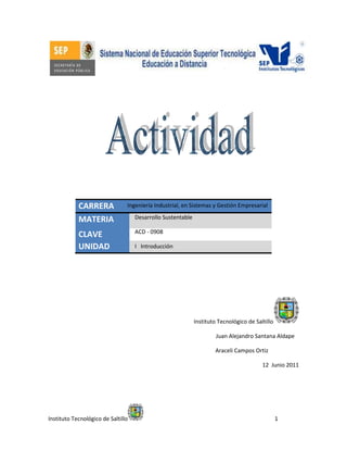 Instituto Tecnológico de Saltillo 1
CARRERA
MATERIA
CLAVE
UNIDAD
Instituto Tecnológico de Saltillo
Juan Alejandro Santana Aldape…
Araceli Campos Ortiz………..……….
12 Junio 2011
Ingeniería Industrial, en Sistemas y Gestión Empresarial
Desarrollo Sustentable
ACD - 0908
I Introducción