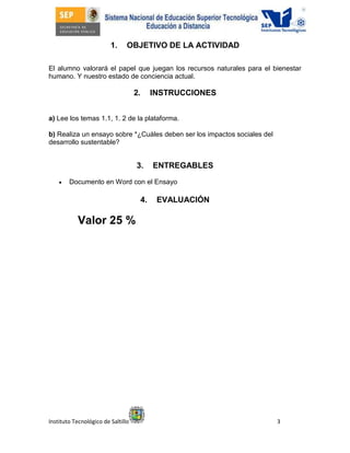 Instituto Tecnológico de Saltillo 3
1. OBJETIVO DE LA ACTIVIDAD
El alumno valorará el papel que juegan los recursos naturales para el bienestar
humano. Y nuestro estado de conciencia actual.
2. INSTRUCCIONES
a) Lee los temas 1.1, 1. 2 de la plataforma.
b) Realiza un ensayo sobre *¿Cuáles deben ser los impactos sociales del
desarrollo sustentable?
3. ENTREGABLES
 Documento en Word con el Ensayo
4. EVALUACIÓN
Valor 25 %
 