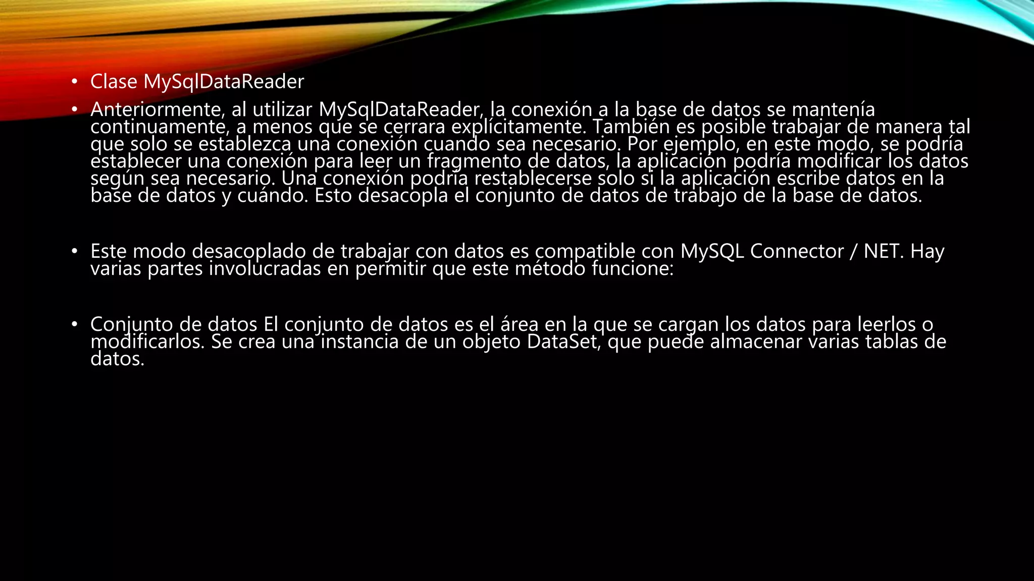 • Clase MySqlDataReader
• Anteriormente, al utilizar MySqlDataReader, la conexión a la base de datos se mantenía
continuamente, a menos que se cerrara explícitamente. También es posible trabajar de manera tal
que solo se establezca una conexión cuando sea necesario. Por ejemplo, en este modo, se podría
establecer una conexión para leer un fragmento de datos, la aplicación podría modificar los datos
según sea necesario. Una conexión podría restablecerse solo si la aplicación escribe datos en la
base de datos y cuándo. Esto desacopla el conjunto de datos de trabajo de la base de datos.
• Este modo desacoplado de trabajar con datos es compatible con MySQL Connector / NET. Hay
varias partes involucradas en permitir que este método funcione:
• Conjunto de datos El conjunto de datos es el área en la que se cargan los datos para leerlos o
modificarlos. Se crea una instancia de un objeto DataSet, que puede almacenar varias tablas de
datos.
 