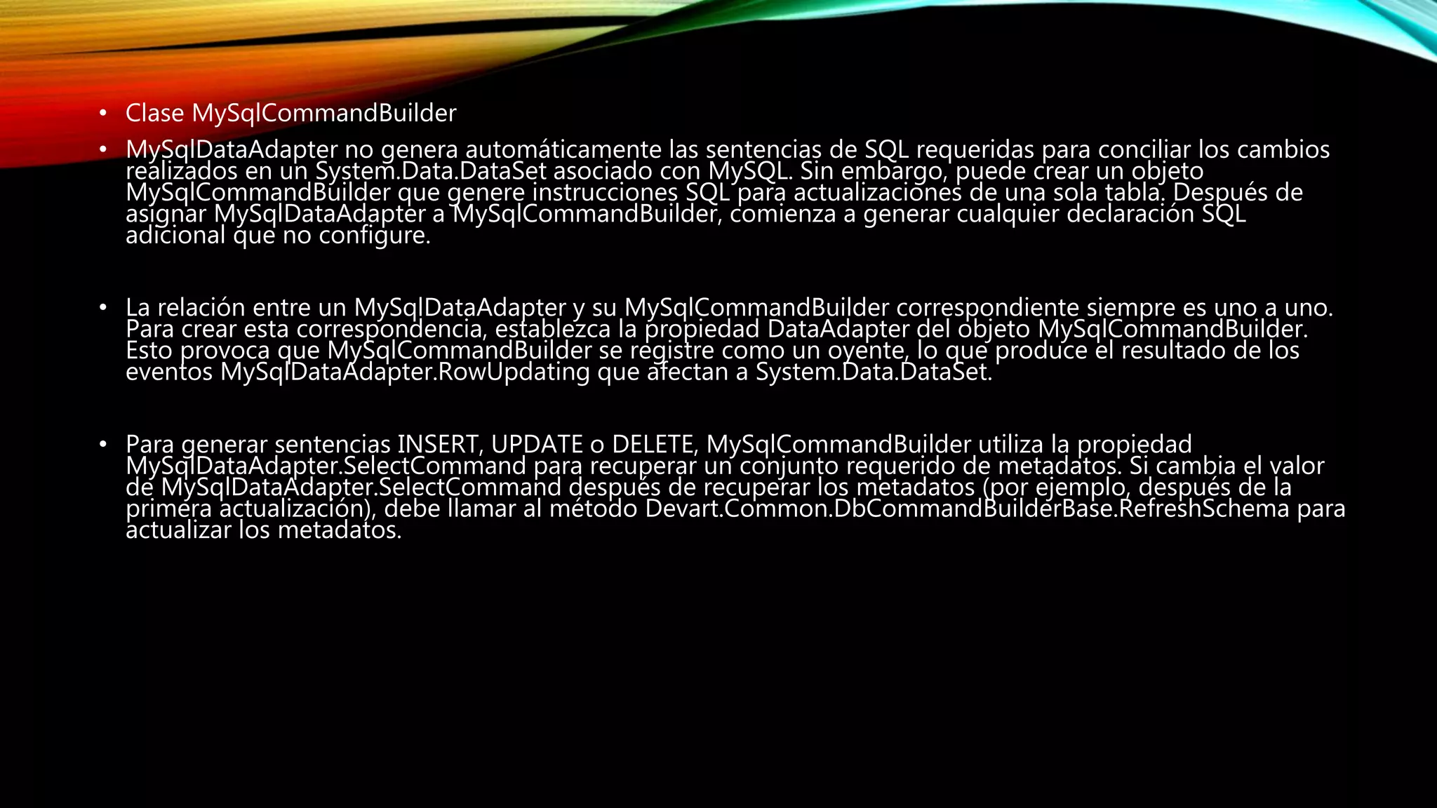 • Clase MySqlCommandBuilder
• MySqlDataAdapter no genera automáticamente las sentencias de SQL requeridas para conciliar los cambios
realizados en un System.Data.DataSet asociado con MySQL. Sin embargo, puede crear un objeto
MySqlCommandBuilder que genere instrucciones SQL para actualizaciones de una sola tabla. Después de
asignar MySqlDataAdapter a MySqlCommandBuilder, comienza a generar cualquier declaración SQL
adicional que no configure.
• La relación entre un MySqlDataAdapter y su MySqlCommandBuilder correspondiente siempre es uno a uno.
Para crear esta correspondencia, establezca la propiedad DataAdapter del objeto MySqlCommandBuilder.
Esto provoca que MySqlCommandBuilder se registre como un oyente, lo que produce el resultado de los
eventos MySqlDataAdapter.RowUpdating que afectan a System.Data.DataSet.
• Para generar sentencias INSERT, UPDATE o DELETE, MySqlCommandBuilder utiliza la propiedad
MySqlDataAdapter.SelectCommand para recuperar un conjunto requerido de metadatos. Si cambia el valor
de MySqlDataAdapter.SelectCommand después de recuperar los metadatos (por ejemplo, después de la
primera actualización), debe llamar al método Devart.Common.DbCommandBuilderBase.RefreshSchema para
actualizar los metadatos.
 