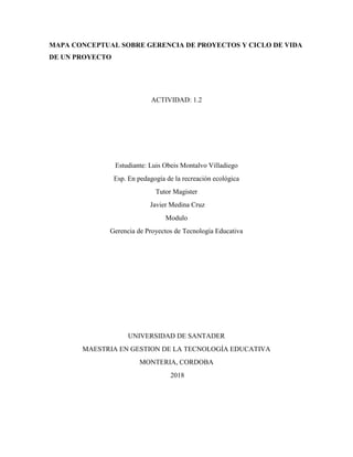 MAPA CONCEPTUAL SOBRE GERENCIA DE PROYECTOS Y CICLO DE VIDA
DE UN PROYECTO
ACTIVIDAD: 1.2
Estudiante: Luis Obeis Montalvo Villadiego
Esp. En pedagogía de la recreación ecológica
Tutor Magister
Javier Medina Cruz
Modulo
Gerencia de Proyectos de Tecnología Educativa
UNIVERSIDAD DE SANTADER
MAESTRIA EN GESTION DE LA TECNOLOGÍA EDUCATIVA
MONTERIA, CORDOBA
2018
 