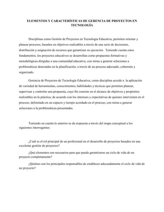 ELEMENTOS Y CARACTERÍSTICAS DE GERENCIA DE PROYECTOS EN
TECNOLOGÍA
Disciplinas como Gestión de Proyectos en Tecnología Educativa, permiten orientar y
planear procesos, basados en objetivos realizables a través de una serie de decisiones,
distribución y asignación de recursos que garantizan su ejecución. Teniendo cuenta estos
fundamentos, los proyectos educativos se desarrollan como propuestas formativas y
metodológicas dirigidas a una comunidad educativa, con miras a generar soluciones a
problemáticas detectadas en la planificación, a través de un proceso adecuado, coherente y
organizado.
Gerencia de Proyectos de Tecnología Educativa, como disciplina accede a la aplicación
de variedad de herramientas, conocimientos, habilidades y técnicas que permiten planear,
supervisar y controlar una propuesta, cuyo fin consiste en el alcance de objetivos y propósitos
realizables en la práctica; de acuerdo con los intereses y expectativas de quienes intervienen en el
proceso; delimitado en un espacio y tiempo acordado en el proceso, con miras a generar
soluciones a la problemáticas presentadas.
Teniendo en cuenta lo anterior se da respuesta a través del mapa conceptual a los
siguientes interrogantes:
¿Cuál es el rol principal de un profesional en el desarrollo de proyectos basados en una
excelente gestión de proyectos?
¿Qué elementos son necesarios para que pueda garantizarse un ciclo de vida de un
proyecto completamente?
¿Quiénes son los principales responsables de establecer adecuadamente el ciclo de vida de
un proyecto?
 