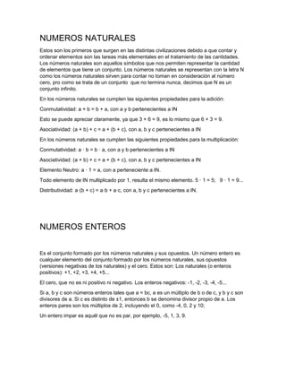 NUMEROS NATURALES
Estos son los primeros que surgen en las distintas civilizaciones debido a que contar y
ordenar elementos son las tareas más elementales en el tratamiento de las cantidades.
Los números naturales son aquellos símbolos que nos permiten representar la cantidad
de elementos que tiene un conjunto. Los números naturales se representan con la letra N
como los números naturales sirven para contar no toman en consideración al número
cero, pro como se trata de un conjunto que no termina nunca, decimos que N es un
conjunto infinito.
En los números naturales se cumplen las siguientes propiedades para la adición:
Conmutatividad: a + b = b + a, con a y b pertenecientes a IN
Esto se puede apreciar claramente, ya que 3 + 6 = 9, es lo mismo que 6 + 3 = 9.
Asociatividad: (a + b) + c = a + (b + c), con a, b y c pertenecientes a IN
En los números naturales se cumplen las siguientes propiedades para la multiplicación:
Conmutatividad: a · b = b · a, con a y b pertenecientes a IN
Asociatividad: (a + b) + c = a + (b + c), con a, b y c pertenecientes a IN
Elemento Neutro: a · 1 = a, con a perteneciente a IN.
Todo elemento de IN multiplicado por 1, resulta el mismo elemento. 5 · 1 = 5; 9 · 1 = 9...
Distributividad: a·(b + c) = a·b + a·c, con a, b y c pertenecientes a IN.
NUMEROS ENTEROS
Es el conjunto formado por los números naturales y sus opuestos. Un número entero es
cualquier elemento del conjunto formado por los números naturales, sus opuestos
(versiones negativas de los naturales) y el cero. Estos son: Los naturales (o enteros
positivos): +1, +2, +3, +4, +5...
El cero, que no es ni positivo ni negativo. Los enteros negativos: -1, -2, -3, -4, -5...
Si a, b y c son números enteros tales que a = bc, a es un múltiplo de b o de c, y b y c son
divisores de a. Si c es distinto de ±1, entonces b se denomina divisor propio de a. Los
enteros pares son los múltiplos de 2, incluyendo el 0, como -4, 0, 2 y 10;
Un entero impar es aquél que no es par, por ejemplo, -5, 1, 3, 9.
 