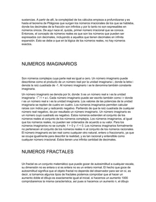 sustancias. A partir de allí, la complejidad de los cálculos empieza a profundizarse y es
hasta el teorema de Pitágoras que surgen los números irracionales de los que se hablaba,
donde los decimales de la fracción son infinitos y por lo tanto no son expresables en
números únicos. De aquí nace el, quizás, primer número irracional que se conoce.
Entonces, el concepto de números reales es que son los números que pueden ser
expresados con decimales, incluyendo a aquellos que tienen decimales en infinita
expansión. Esto se debe a que en la lógica de los números reales, no hay números
exactos.
NUMEROS IMAGINARIOS
Son números complejos cuya parte real es igual a cero. Un número imaginario puede
describirse como el producto de un número real por la unidad imaginaria i, donde la letra i
denota la raíz cuadrada de -1. Al número imaginario i se le denomina también constante
imaginaria.
Un número imaginario se denota por bi, donde: b es un número real e i es la unidad
imaginaria: √¯-1 = a i. Cada número imaginario puede ser escrito también como i·r donde
r es un número real e i es la unidad imaginaria. Los valores de las potencias de la unidad
imaginaria se repiten de cuatro en cuatro. Los números imaginarios permiten calcular
raíces con índice par y radicando negativo. Partiendo de que la raíz cuadrada de cualquier
número real negativo, da por resultado un número imaginario. Un número imaginario es
un número cuyo cuadrado es negativo. Estos números extienden el conjunto de los
números reales al conjunto de los números complejos. Los números imaginarios, al igual
que los números reales, no pueden ser ordenados de acuerdo a su valor. Para los
números imaginarios no se cumple: 1 > 0 y -1 < 0. Los números imaginarios formalmente
no pertenecen al conjunto de los números reales ni al conjunto de los números racionales.
El número imaginario es tan real como cualquier otro natural, entero o fraccionario, ya que
se ocupa igualmente para describir la realidad, y es tan racional y entendible como
cualquier número irracional. Estos tienen una infinita cantidad de decimales.
NUMEROS FRACTALES
Un fractal es un conjunto matemático que puede gozar de autosimilitud a cualquier escala,
su dimensión no es entera o si es entera no es un entero normal. El hecho que goce de
autosimilitud significa que el objeto fractal no depende del observador para ser en sí, es
decir, si tomamos algunos tipos de fractales podemos comprobar que al hacer un
aumento doble el dibujo es exactamente igual al inicial, si hacemos un aumento 1000
comprobaremos la misma característica, así pues si hacemos un aumento n, el dibujo
 