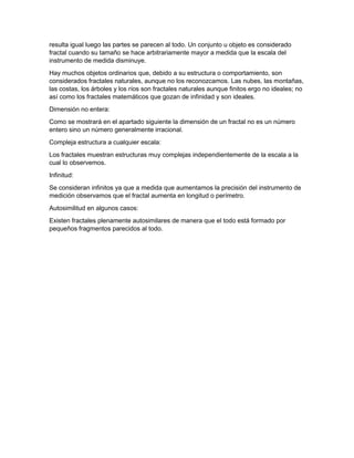 resulta igual luego las partes se parecen al todo. Un conjunto u objeto es considerado
fractal cuando su tamaño se hace arbitrariamente mayor a medida que la escala del
instrumento de medida disminuye.
Hay muchos objetos ordinarios que, debido a su estructura o comportamiento, son
considerados fractales naturales, aunque no los reconozcamos. Las nubes, las montañas,
las costas, los árboles y los ríos son fractales naturales aunque finitos ergo no ideales; no
así como los fractales matemáticos que gozan de infinidad y son ideales.
Dimensión no entera:
Como se mostrará en el apartado siguiente la dimensión de un fractal no es un número
entero sino un número generalmente irracional.
Compleja estructura a cualquier escala:
Los fractales muestran estructuras muy complejas independientemente de la escala a la
cual lo observemos.
Infinitud:
Se consideran infinitos ya que a medida que aumentamos la precisión del instrumento de
medición observamos que el fractal aumenta en longitud o perímetro.
Autosimilitud en algunos casos:
Existen fractales plenamente autosimilares de manera que el todo está formado por
pequeños fragmentos parecidos al todo.
 