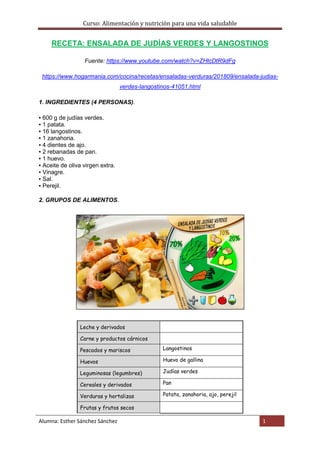 Curso: Alimentación y nutrición para una vida saludable
Alumna: Esther Sánchez Sánchez 1
RECETA: ENSALADA DE JUDÍAS VERDES Y LANGOSTINOS
Fuente: https://www.youtube.com/watch?v=ZHtcDtR9dFg
https://www.hogarmania.com/cocina/recetas/ensaladas-verduras/201809/ensalada-judias-
verdes-langostinos-41051.html
1. INGREDIENTES (4 PERSONAS).
▪ 600 g de judías verdes.
▪ 1 patata.
▪ 16 langostinos.
▪ 1 zanahoria.
▪ 4 dientes de ajo.
▪ 2 rebanadas de pan.
▪ 1 huevo.
▪ Aceite de oliva virgen extra.
▪ Vinagre.
▪ Sal.
▪ Perejil.
2. GRUPOS DE ALIMENTOS.
Leche y derivados
Carne y productos cárnicos
Pescados y mariscos Langostinos
Huevos Huevo de gallina
Leguminosas (legumbres) Judías verdes
Cereales y derivados Pan
Verduras y hortalizas Patata, zanahoria, ajo, perejil
Frutas y frutos secos
 