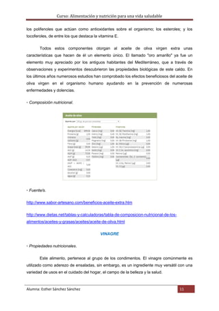 Curso: Alimentación y nutrición para una vida saludable
Alumna: Esther Sánchez Sánchez 11
los polifenoles que actúan como antioxidantes sobre el organismo; los esteroles; y los
tocoferoles, de entre los que destaca la vitamina E.
Todos estos componentes otorgan al aceite de oliva virgen extra unas
características que hacen de él un elemento único. El llamado "oro amarillo" ya fue un
elemento muy apreciado por los antiguos habitantes del Mediterráneo, que a través de
observaciones y experimentos descubrieron las propiedades biológicas de este caldo. En
los últimos años numerosos estudios han comprobado los efectos beneficiosos del aceite de
oliva virgen en el organismo humano ayudando en la prevención de numerosas
enfermedades y dolencias.
▫ Composición nutricional.
▫ Fuente/s.
http://www.sabor-artesano.com/beneficios-aceite-extra.htm
http://www.dietas.net/tablas-y-calculadoras/tabla-de-composicion-nutricional-de-los-
alimentos/aceites-y-grasas/aceites/aceite-de-oliva.html
VINAGRE
▫ Propiedades nutricionales.
Este alimento, pertenece al grupo de los condimentos. El vinagre comúnmente es
utilizado como aderezo de ensaladas, sin embargo, es un ingrediente muy versátil con una
variedad de usos en el cuidado del hogar, el campo de la belleza y la salud.
 