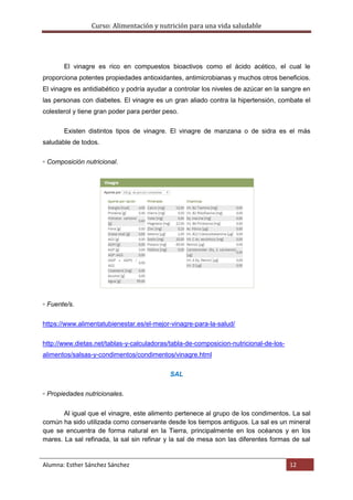 Curso: Alimentación y nutrición para una vida saludable
Alumna: Esther Sánchez Sánchez 12
El vinagre es rico en compuestos bioactivos como el ácido acético, el cual le
proporciona potentes propiedades antioxidantes, antimicrobianas y muchos otros beneficios.
El vinagre es antidiabético y podría ayudar a controlar los niveles de azúcar en la sangre en
las personas con diabetes. El vinagre es un gran aliado contra la hipertensión, combate el
colesterol y tiene gran poder para perder peso.
Existen distintos tipos de vinagre. El vinagre de manzana o de sidra es el más
saludable de todos.
▫ Composición nutricional.
▫ Fuente/s.
https://www.alimentatubienestar.es/el-mejor-vinagre-para-la-salud/
http://www.dietas.net/tablas-y-calculadoras/tabla-de-composicion-nutricional-de-los-
alimentos/salsas-y-condimentos/condimentos/vinagre.html
SAL
▫ Propiedades nutricionales.
Al igual que el vinagre, este alimento pertenece al grupo de los condimentos. La sal
común ha sido utilizada como conservante desde los tiempos antiguos. La sal es un mineral
que se encuentra de forma natural en la Tierra, principalmente en los océanos y en los
mares. La sal refinada, la sal sin refinar y la sal de mesa son las diferentes formas de sal
 