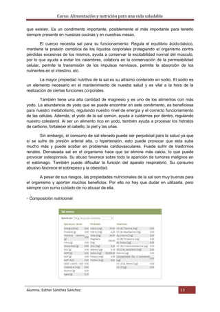 Curso: Alimentación y nutrición para una vida saludable
Alumna: Esther Sánchez Sánchez 13
que existen. Es un condimento importante, posiblemente el más importante para tenerlo
siempre presente en nuestras cocinas y en nuestras mesas.
El cuerpo necesita sal para su funcionamiento: Regula el equilibrio ácido-básico,
mantiene la presión osmótica de los líquidos corporales protegiendo el organismo contra
pérdidas excesivas de los mismos, ayuda a conservar la excitabilidad normal del músculo,
por lo que ayuda a evitar los calambres, colabora en la conservación de la permeabilidad
celular, permite la transmisión de los impulsos nerviosos, permite la absorción de los
nutrientes en el intestino, etc.
La mayor propiedad nutritiva de la sal es su altísimo contenido en sodio. El sodio es
un elemento necesario en el mantenimiento de nuestra salud y es vital a la hora de la
realización de ciertas funciones corporales.
También tiene una alta cantidad de magnesio y es uno de los alimentos con más
yodo. La abundancia de yodo que se puede encontrar en este condimento, es beneficiosa
para nuestro metabolismo, regulando nuestro nivel de energía y el correcto funcionamiento
de las células. Además, el yodo de la sal común, ayuda a cuidarnos por dentro, regulando
nuestro colesterol. Al ser un alimento rico en yodo, también ayuda a procesar los hidratos
de carbono, fortalecer el cabello, la piel y las uñas.
Sin embargo, el consumo de sal elevado puede ser perjudicial para la salud ya que
si se sufre de presión arterial alta, o hipertensión, esto puede provocar que esta suba
mucho más y puede acabar en problemas cardiovasculares. Puede sufrir de trastornos
renales. Demasiada sal en el organismo hace que se elimine más calcio, lo que puede
provocar osteoporosis. Su abuso favorece sobre todo la aparición de tumores malignos en
el estómago. También puede dificultar la función del aparato respiratorio. Su consumo
abusivo favorece el sobrepeso y la obesidad.
A pesar de sus riesgos, las propiedades nutricionales de la sal son muy buenas para
el organismo y aportan muchos beneficios. Por ello no hay que dudar en utilizarla, pero
siempre con sumo cuidado de no abusar de ella.
▫ Composición nutricional.
 
