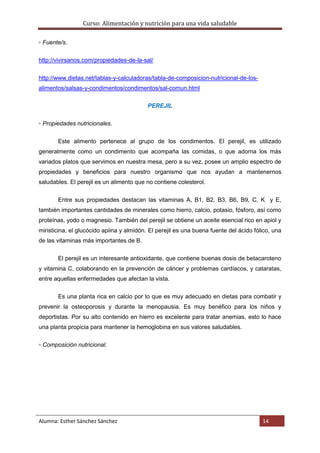 Curso: Alimentación y nutrición para una vida saludable
Alumna: Esther Sánchez Sánchez 14
▫ Fuente/s.
http://vivirsanos.com/propiedades-de-la-sal/
http://www.dietas.net/tablas-y-calculadoras/tabla-de-composicion-nutricional-de-los-
alimentos/salsas-y-condimentos/condimentos/sal-comun.html
PEREJIL
▫ Propiedades nutricionales.
Este alimento pertenece al grupo de los condimentos. El perejil, es utilizado
generalmente como un condimento que acompaña las comidas, o que adorna los más
variados platos que servimos en nuestra mesa, pero a su vez, posee un amplio espectro de
propiedades y beneficios para nuestro organismo que nos ayudan a mantenernos
saludables. El perejil es un alimento que no contiene colesterol.
Entre sus propiedades destacan las vitaminas A, B1, B2, B3, B6, B9, C, K y E,
también importantes cantidades de minerales como hierro, calcio, potasio, fósforo, así como
proteínas, yodo o magnesio. También del perejil se obtiene un aceite esencial rico en apiol y
miristicina, el glucócido apiina y almidón. El perejil es una buena fuente del ácido fólico, una
de las vitaminas más importantes de B.
El perejil es un interesante antioxidante, que contiene buenas dosis de betacaroteno
y vitamina C, colaborando en la prevención de cáncer y problemas cardíacos, y cataratas,
entre aquellas enfermedades que afectan la vista.
Es una planta rica en calcio por lo que es muy adecuado en dietas para combatir y
prevenir la osteoporosis y durante la menopausia. Es muy benéfico para los niños y
deportistas. Por su alto contenido en hierro es excelente para tratar anemias, esto lo hace
una planta propicia para mantener la hemoglobina en sus valores saludables.
▫ Composición nutricional.
 