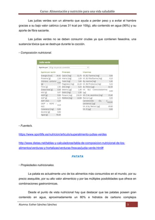 Curso: Alimentación y nutrición para una vida saludable
Alumna: Esther Sánchez Sánchez 3
Las judías verdes son un alimento que ayuda a perder peso y a evitar el hambre
gracias a su bajo valor calórico (unas 31 kcal por 100g), alto contenido en agua (90%) y su
aporte de fibra saciante.
Las judías verdes no se deben consumir crudas ya que contienen faseolina, una
sustancia tóxica que se destruye durante la cocción.
▫ Composición nutricional.
▫ Fuente/s.
https://www.sportlife.es/nutricion/articulo/superalimento-judias-verdes
http://www.dietas.net/tablas-y-calculadoras/tabla-de-composicion-nutricional-de-los-
alimentos/verduras-y-hortalizas/verduras-frescas/judia-verde.html#
PATATA
▫ Propiedades nutricionales.
La patata es actualmente uno de los alimentos más consumidos en el mundo, por su
precio asequible, por su alto valor alimenticio y por las múltiples posibilidades que ofrece en
combinaciones gastronómicas.
Desde el punto de vista nutricional hay que destacar que las patatas poseen gran
contenido en agua, aproximadamente un 80% e hidratos de carbono complejos
 